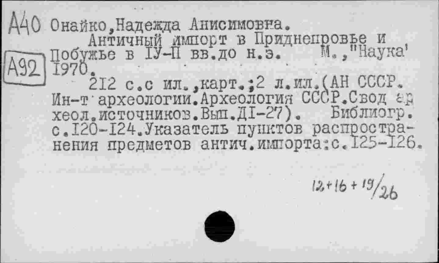 ﻿AS2_ | 197
A4 О Онайко,Надежда Анисимовна.
Античный импорт в Приднепровье и тт—'Побужье в ІУ-П вв.до н.э.	и,,"Наука1
_ 1970.	‘
—	212 с.с ил.,карт.;2 л.илЛАН СССР.
Ин-т археологии.Археология СССР.Свод ар хеол. источников. Выл. ДІ-27). Библиогр. с.120-124.Указатель пунктов распространения предметов антич.импорта:с.125-126
/лН6 + '54б